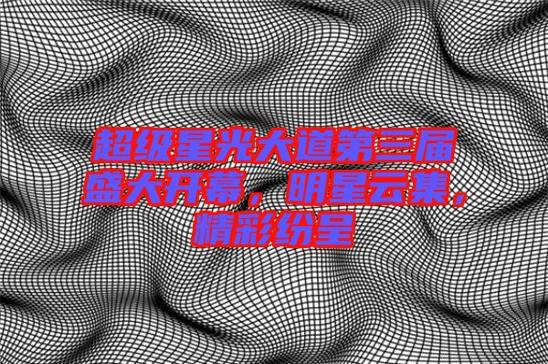 超級星光大道第三屆盛大開幕，明星云集，精彩紛呈