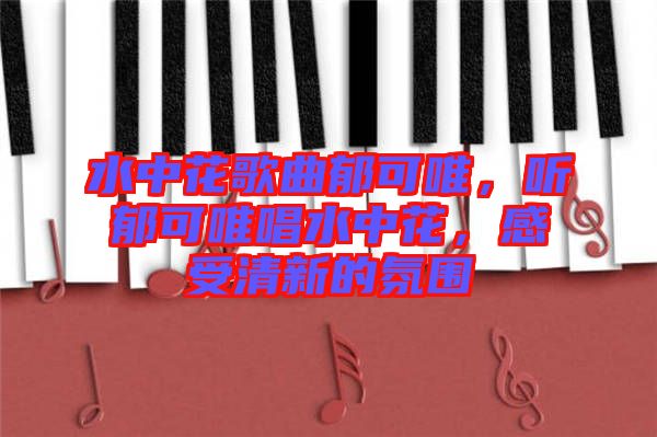 水中花歌曲郁可唯，聽郁可唯唱水中花，感受清新的氛圍