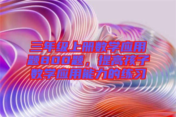 三年級(jí)上冊(cè)數(shù)學(xué)應(yīng)用題800題，提高孩子數(shù)學(xué)應(yīng)用能力的練習(xí)