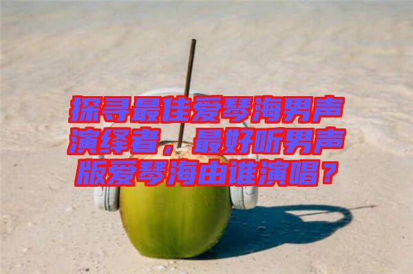 探尋最佳愛琴海男聲演繹者，最好聽男聲版愛琴海由誰演唱？
