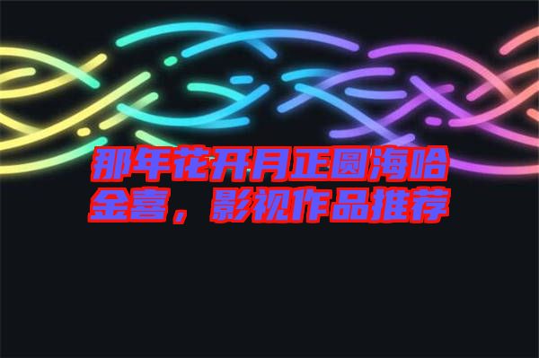 那年花開月正圓海哈金喜，影視作品推薦
