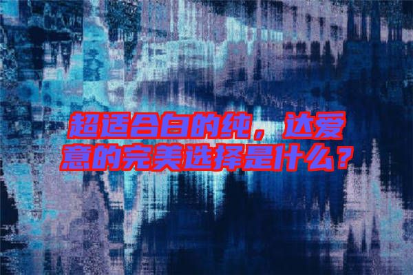 超適合白的純，達(dá)愛意的完美選擇是什么？
