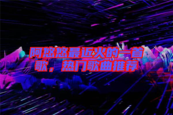 阿悠悠最近火的一首歌，熱門歌曲推薦