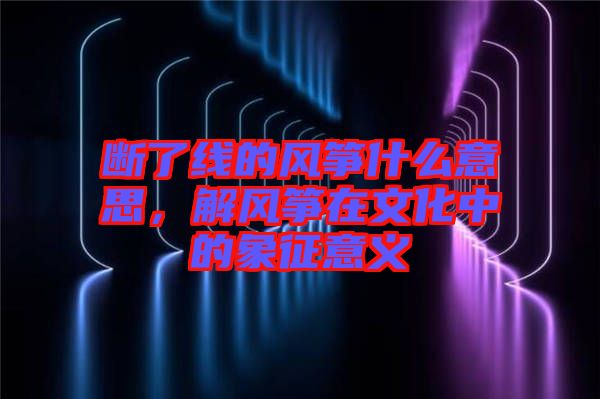 斷了線的風箏什么意思，解風箏在文化中的象征意義