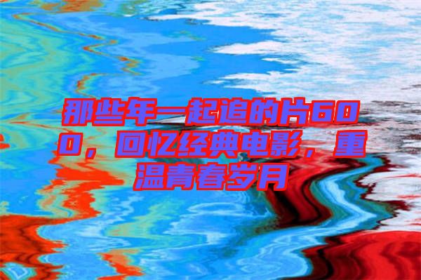 那些年一起追的片600，回憶經(jīng)典電影，重溫青春歲月