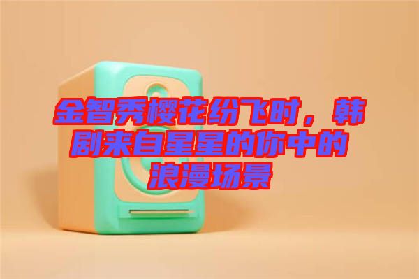 金智秀櫻花紛飛時(shí)，韓劇來自星星的你中的浪漫場景