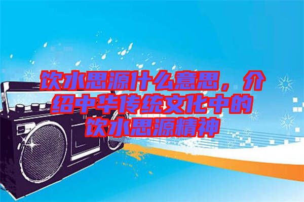 飲水思源什么意思，介紹中華傳統(tǒng)文化中的飲水思源精神