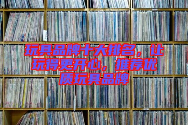 玩具品牌十大排名，讓玩得更開心，推薦優(yōu)質玩具品牌