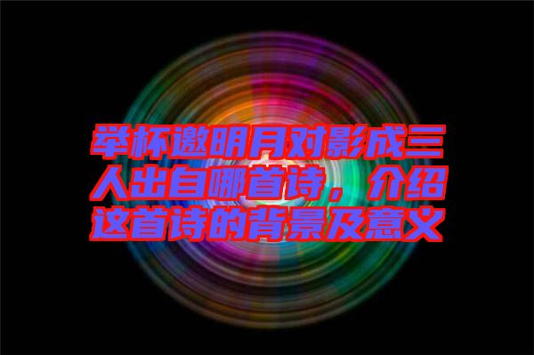 舉杯邀明月對(duì)影成三人出自哪首詩(shī)，介紹這首詩(shī)的背景及意義