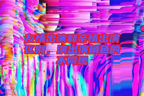 友情出演和親情出演區(qū)別，演出演角色的不同現(xiàn)