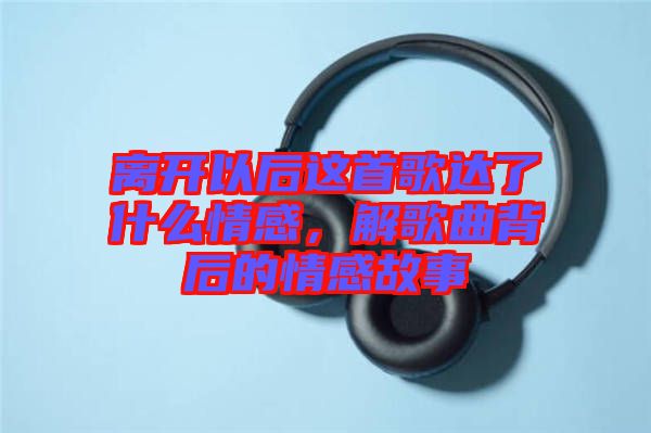 離開以后這首歌達(dá)了什么情感，解歌曲背后的情感故事