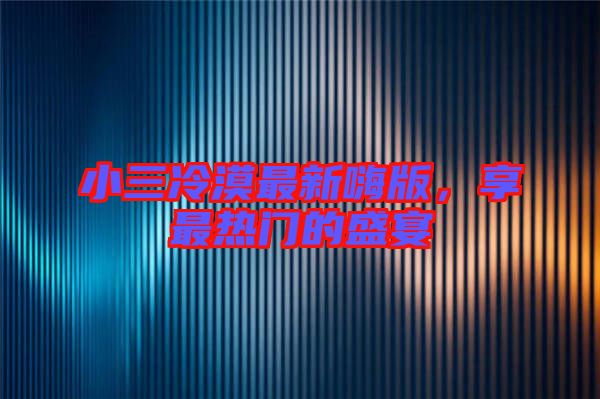 小三冷漠最新嗨版，享最熱門的盛宴