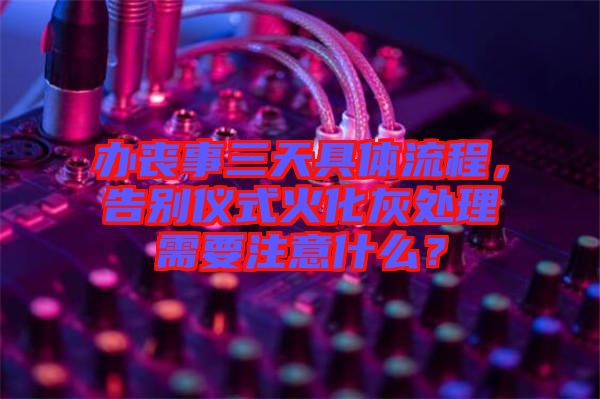 辦喪事三天具體流程，告別儀式火化灰處理需要注意什么？