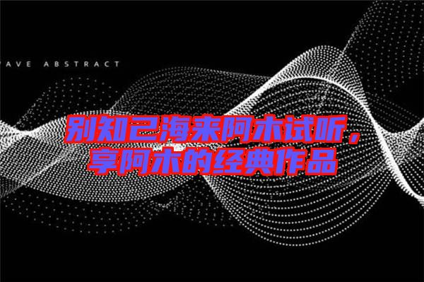 別知己海來(lái)阿木試聽(tīng)，享阿木的經(jīng)典作品