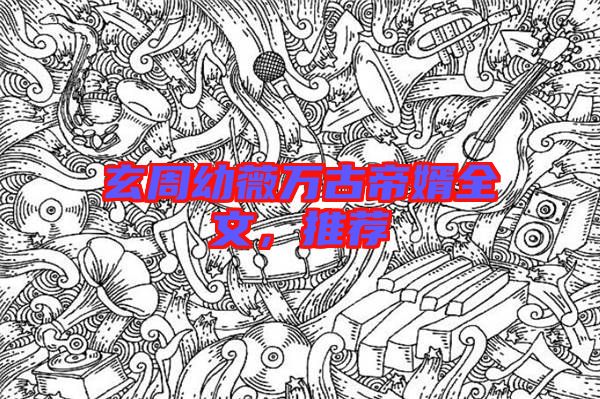 玄周幼薇萬古帝婿全文，推薦