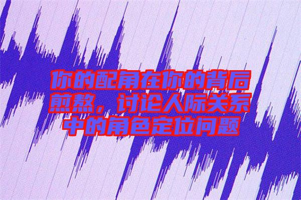 你的配角在你的背后煎熬，討論人際關系中的角色定位問題