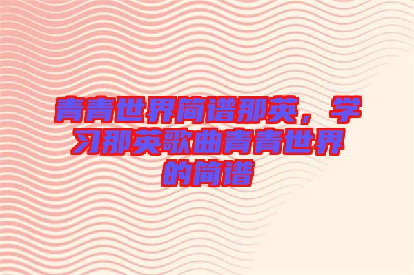 青青世界簡譜那英，學(xué)習(xí)那英歌曲青青世界的簡譜