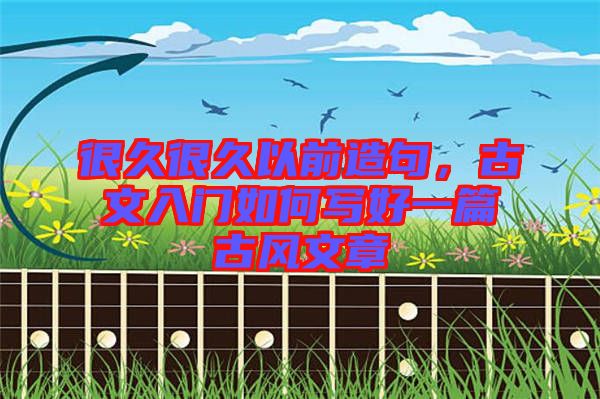 很久很久以前造句，古文入門如何寫好一篇古風(fēng)文章