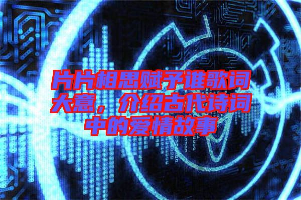 片片相思賦予誰歌詞大意，介紹古代詩詞中的愛情故事