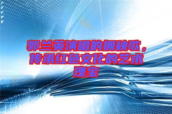 郭蘭英演唱的擁秧歌，傳承紅色文化的藝術(shù)瑰寶