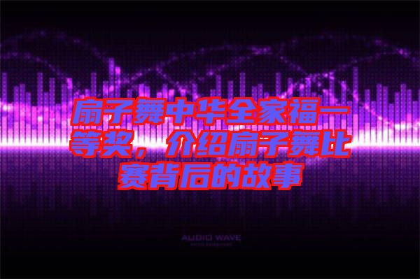 扇子舞中華全家福一等獎，介紹扇子舞比賽背后的故事