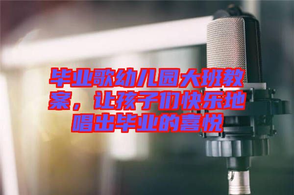 畢業(yè)歌幼兒園大班教案，讓孩子們快樂地唱出畢業(yè)的喜悅