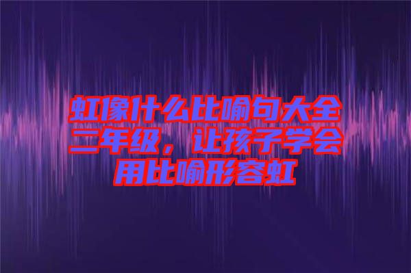 虹像什么比喻句大全二年級(jí)，讓孩子學(xué)會(huì)用比喻形容虹