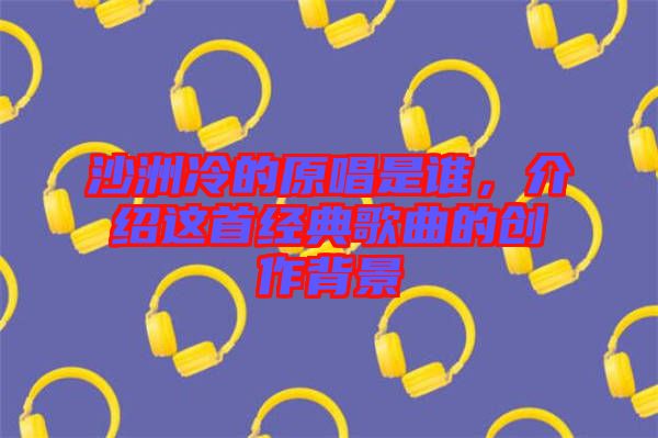 沙洲冷的原唱是誰，介紹這首經(jīng)典歌曲的創(chuàng)作背景