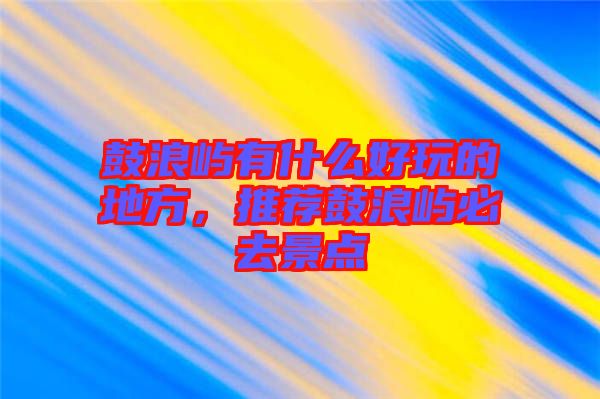 鼓浪嶼有什么好玩的地方，推薦鼓浪嶼必去景點(diǎn)