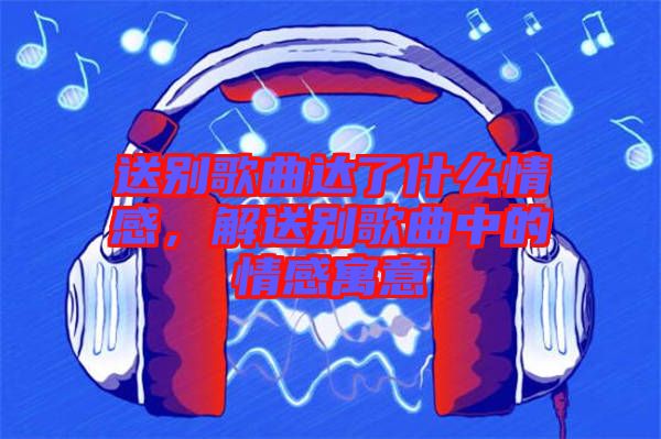 送別歌曲達(dá)了什么情感，解送別歌曲中的情感寓意