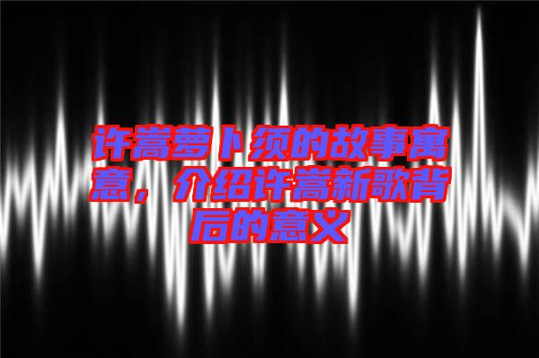 許嵩蘿卜須的故事寓意，介紹許嵩新歌背后的意義