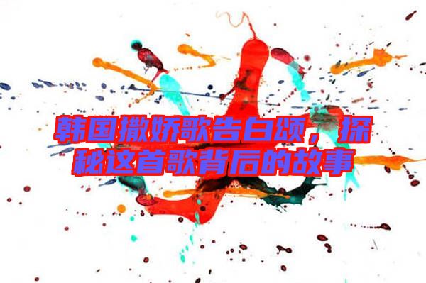 韓國(guó)撒嬌歌告白頌，探秘這首歌背后的故事