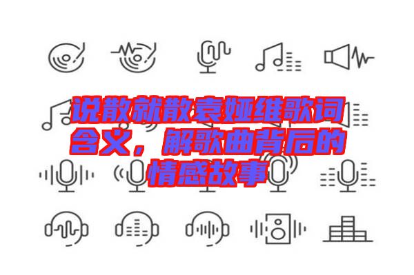 說散就散袁婭維歌詞含義，解歌曲背后的情感故事