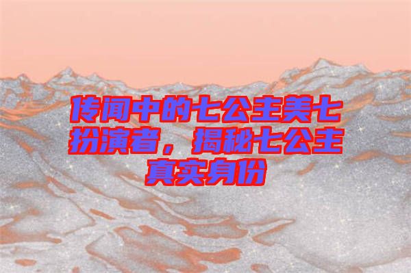 傳聞中的七公主美七扮演者，揭秘七公主真實(shí)身份