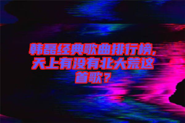 韓磊經(jīng)典歌曲排行榜,天上有沒有北大荒這首歌？