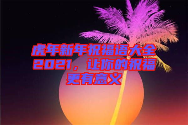 虎年新年祝福語大全2021，讓你的祝福更有意義