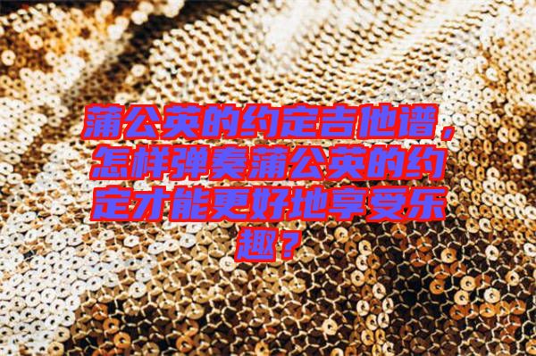 蒲公英的約定吉他譜，怎樣彈奏蒲公英的約定才能更好地享受樂趣？