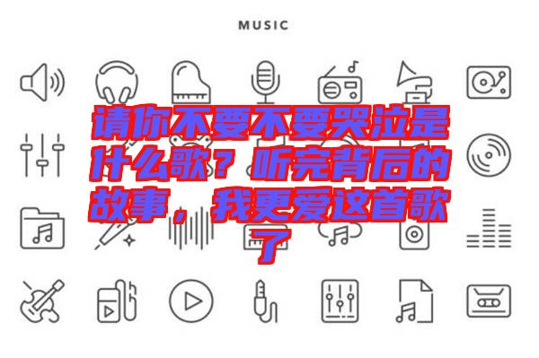 請你不要不要哭泣是什么歌？聽完背后的故事，我更愛這首歌了