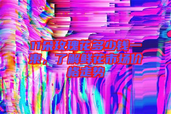 11朵玫瑰花多少錢(qián)一束，了解鮮花市場(chǎng)價(jià)格走勢(shì)