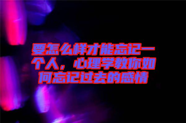 要怎么樣才能忘記一個人，心理學教你如何忘記過去的感情