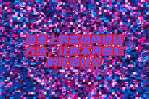 酒桌上的高情商說話方法，讓你不再尷尬的飲酒社交