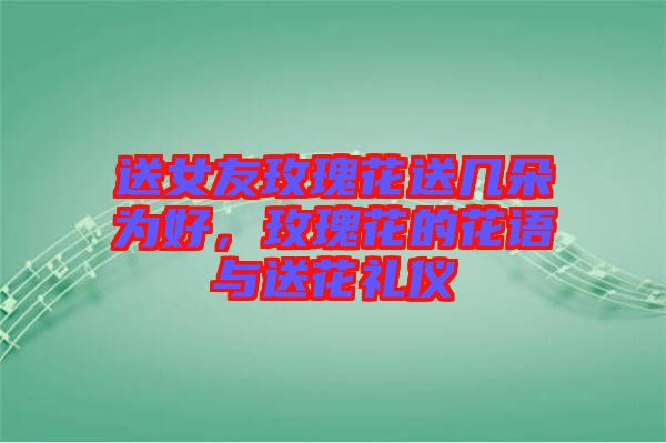 送女友玫瑰花送幾朵為好，玫瑰花的花語與送花禮儀