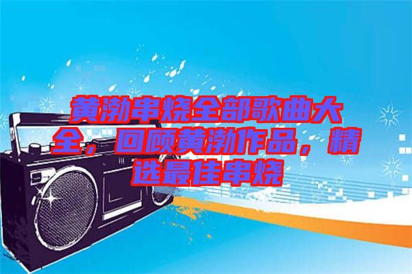 黃渤串燒全部歌曲大全，回顧黃渤作品，精選最佳串燒