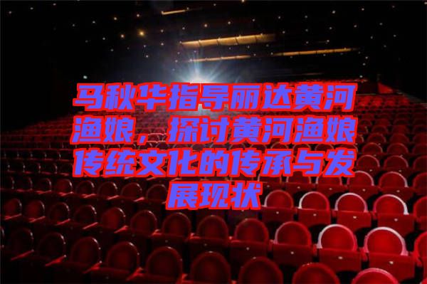 馬秋華指導(dǎo)麗達(dá)黃河漁娘，探討黃河漁娘傳統(tǒng)文化的傳承與發(fā)展現(xiàn)狀