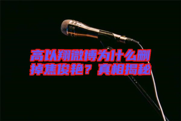 高以翔微博為什么刪掉焦俊艷？真相揭秘