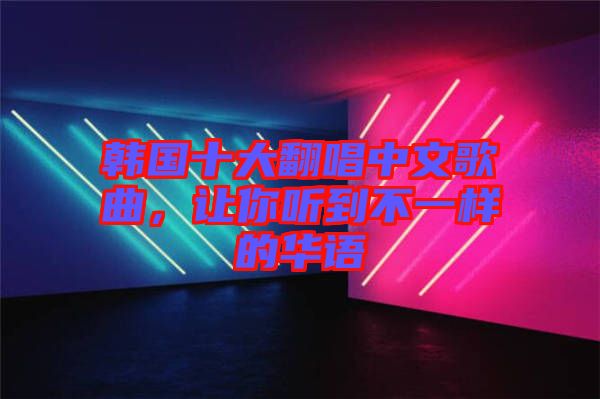 韓國十大翻唱中文歌曲，讓你聽到不一樣的華語