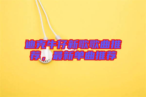 迪克牛仔新歌歌曲推薦，最新單曲推薦