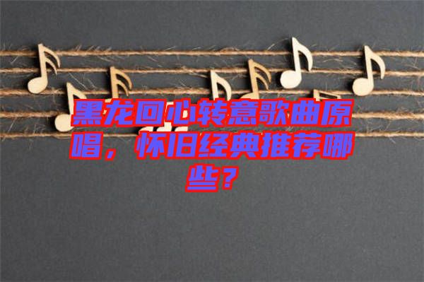 黑龍回心轉(zhuǎn)意歌曲原唱，懷舊經(jīng)典推薦哪些？