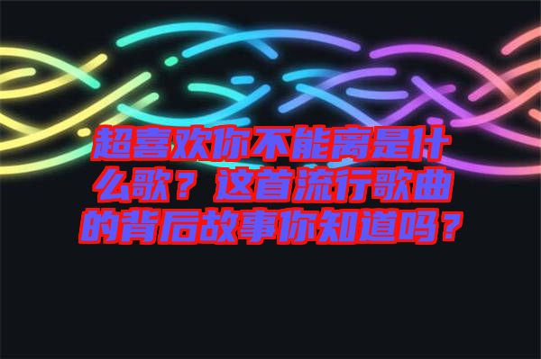 超喜歡你不能離是什么歌？這首流行歌曲的背后故事你知道嗎？