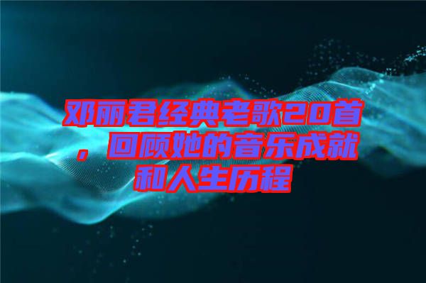 鄧麗君經(jīng)典老歌20首，回顧她的音樂成就和人生歷程